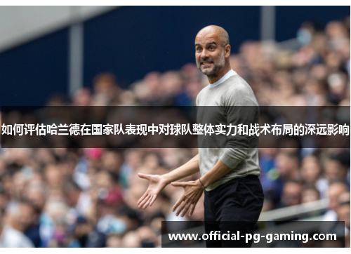 如何评估哈兰德在国家队表现中对球队整体实力和战术布局的深远影响 如何评估哈兰德在国家队表现中对球队整体实力和战术布局的深远影响