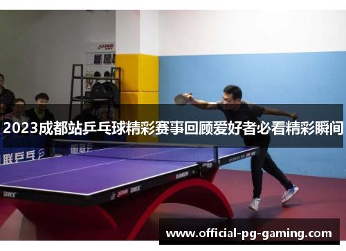 2023成都站乒乓球精彩赛事回顾爱好者必看精彩瞬间 2023成都站乒乓球精彩赛事回顾爱好者必看精彩瞬间