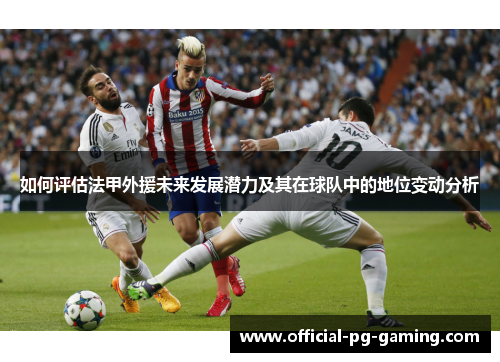 如何评估法甲外援未来发展潜力及其在球队中的地位变动分析