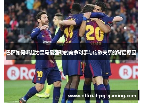 巴萨如何崛起为皇马最强劲的竞争对手与宿敌关系的背后原因