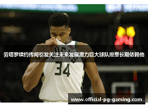 劳塔罗续约传闻引发关注未来发展潜力巨大球队愿意长期依赖他