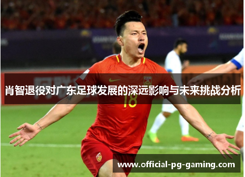 肖智退役对广东足球发展的深远影响与未来挑战分析