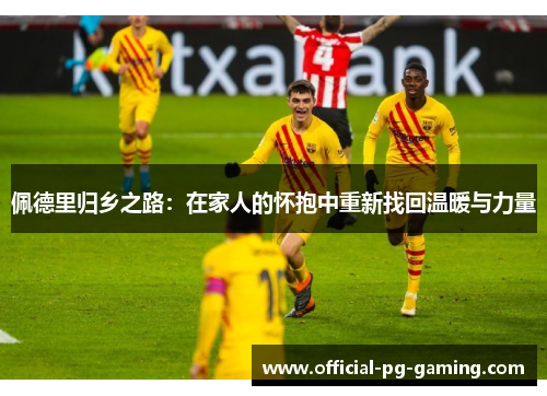 佩德里归乡之路：在家人的怀抱中重新找回温暖与力量