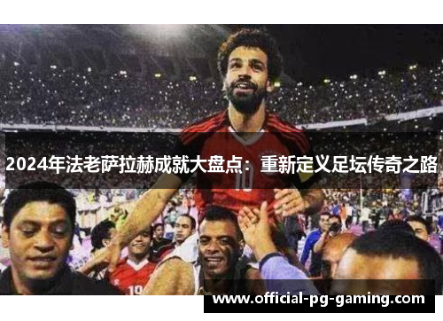 2024年法老萨拉赫成就大盘点:重新定义足坛传奇之路 2024年法老萨拉赫成就大盘点:重新定义足坛传奇之路