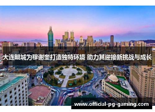 大连鲲城为穆谢奎打造独特环境 助力其迎接新挑战与成长