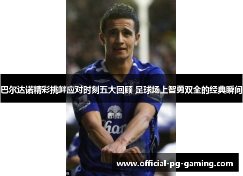 巴尔达诺精彩挑衅应对时刻五大回顾 足球场上智勇双全的经典瞬间