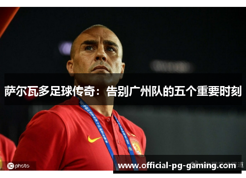 萨尔瓦多足球传奇:告别广州队的五个重要时刻 萨尔瓦多足球传奇:告别广州队的五个重要时刻