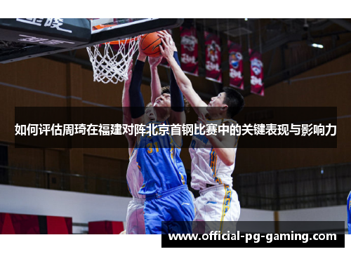如何评估周琦在福建对阵北京首钢比赛中的关键表现与影响力