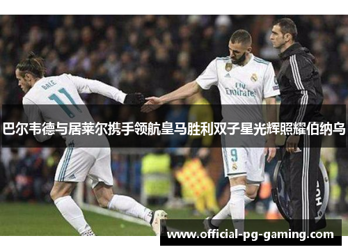 巴尔韦德与居莱尔携手领航皇马胜利双子星光辉照耀伯纳乌