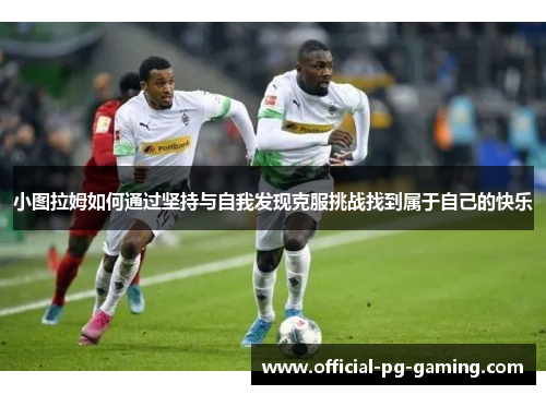 小图拉姆如何通过坚持与自我发现克服挑战找到属于自己的快乐 小图拉姆如何通过坚持与自我发现克服挑战找到属于自己的快乐