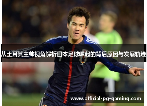 从土耳其主帅视角解析日本足球崛起的背后原因与发展轨迹