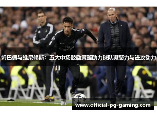 姆巴佩与维尼修斯：五大中场鼓励策略助力球队凝聚力与进攻动力