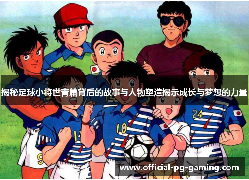 揭秘足球小将世青篇背后的故事与人物塑造揭示成长与梦想的力量