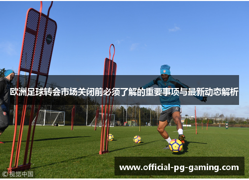 欧洲足球转会市场关闭前必须了解的重要事项与最新动态解析 欧洲足球转会市场关闭前必须了解的重要事项与最新动态解析