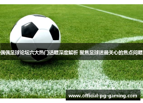 偶偶足球论坛六大热门话题深度解析 聚焦足球迷最关心的焦点问题