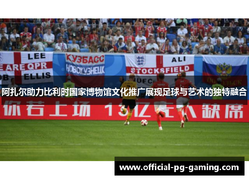 阿扎尔助力比利时国家博物馆文化推广展现足球与艺术的独特融合