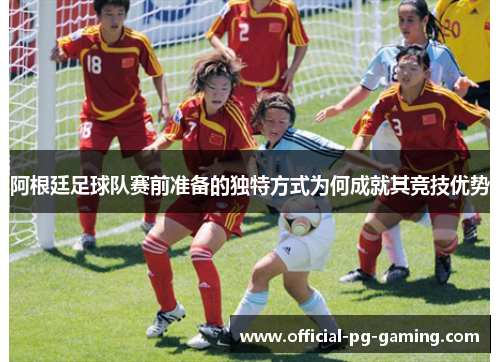 阿根廷足球队赛前准备的独特方式为何成就其竞技优势