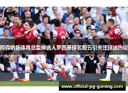 阿森纳新体育总监候选人罗西基排名前五引关注球迷热议