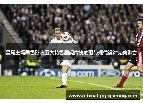 皇马主场黑色球衣五大特色展现传统底蕴与现代设计完美融合 皇马主场黑色球衣五大特色展现传统底蕴与现代设计完美融合