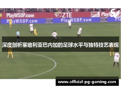 深度剖析塞维利亚巴内加的足球水平与独特技艺表现