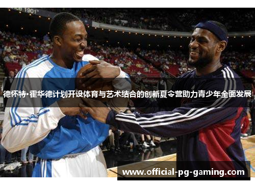 德怀特·霍华德计划开设体育与艺术结合的创新夏令营助力青少年全面发展