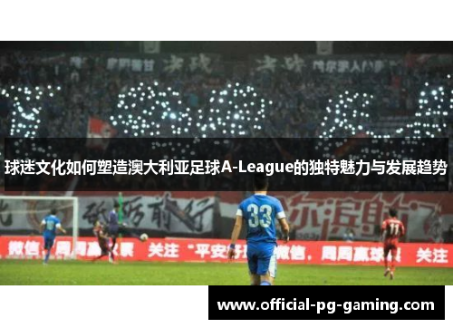 球迷文化如何塑造澳大利亚足球A-League的独特魅力与发展趋势