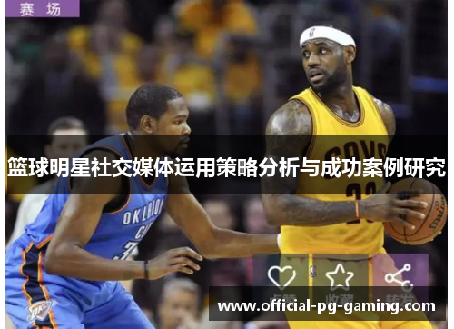 篮球明星社交媒体运用策略分析与成功案例研究 篮球明星社交媒体运用策略分析与成功案例研究