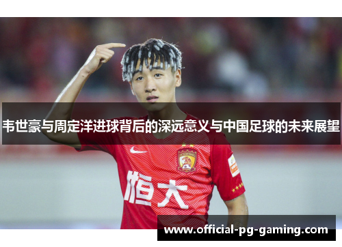 韦世豪与周定洋进球背后的深远意义与中国足球的未来展望