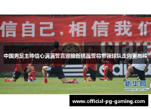 中国男足主帅信心满满誓言迎接新挑战誓将带领球队走向更高峰