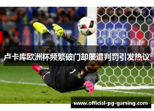 卢卡库欧洲杯频繁破门却屡遭判罚引发热议